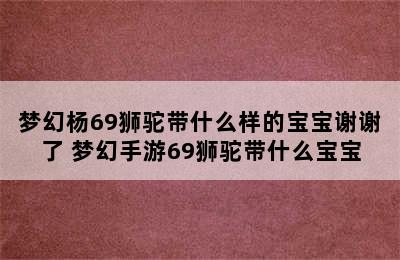 梦幻杨69狮驼带什么样的宝宝谢谢了 梦幻手游69狮驼带什么宝宝